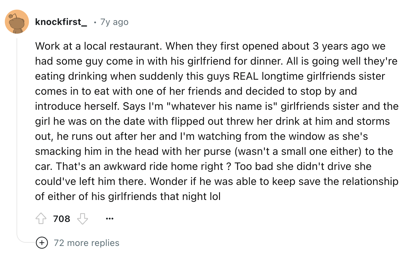 screenshot - knockfirst 7y ago Work at a local restaurant. When they first opened about 3 years ago we had some guy come in with his girlfriend for dinner. All is going well they're eating drinking when suddenly this guys Real longtime girlfriends sister 